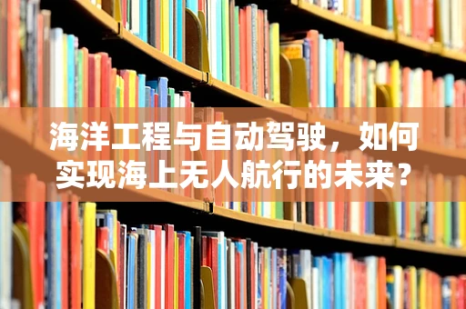 海洋工程与自动驾驶，如何实现海上无人航行的未来？