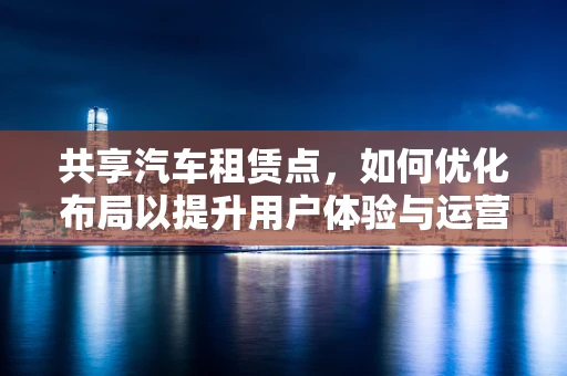 共享汽车租赁点，如何优化布局以提升用户体验与运营效率？