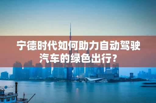 宁德时代如何助力自动驾驶汽车的绿色出行？