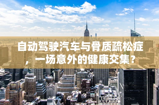自动驾驶汽车与骨质疏松症，一场意外的健康交集？