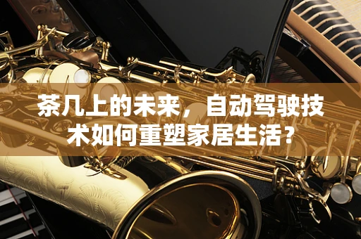 茶几上的未来，自动驾驶技术如何重塑家居生活？