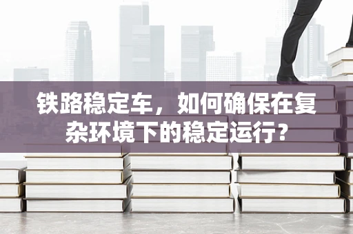 铁路稳定车，如何确保在复杂环境下的稳定运行？