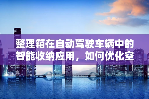 整理箱在自动驾驶车辆中的智能收纳应用，如何优化空间利用与安全？