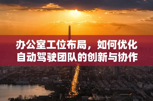 办公室工位布局，如何优化自动驾驶团队的创新与协作？