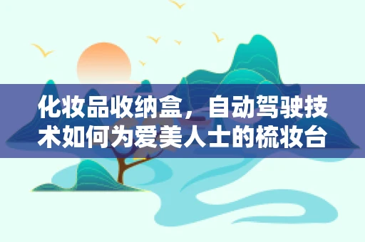 化妆品收纳盒，自动驾驶技术如何为爱美人士的梳妆台带来智能新体验？