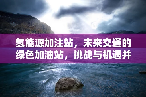 氢能源加注站，未来交通的绿色加油站，挑战与机遇并存？