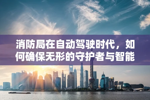 消防局在自动驾驶时代，如何确保无形的守护者与智能车辆的和谐共舞？