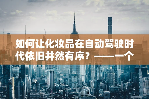 如何让化妆品在自动驾驶时代依旧井然有序？——一个关于化妆品收纳盒的未来设想