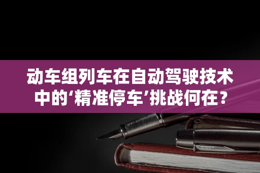 动车组列车在自动驾驶技术中的‘精准停车’挑战何在？